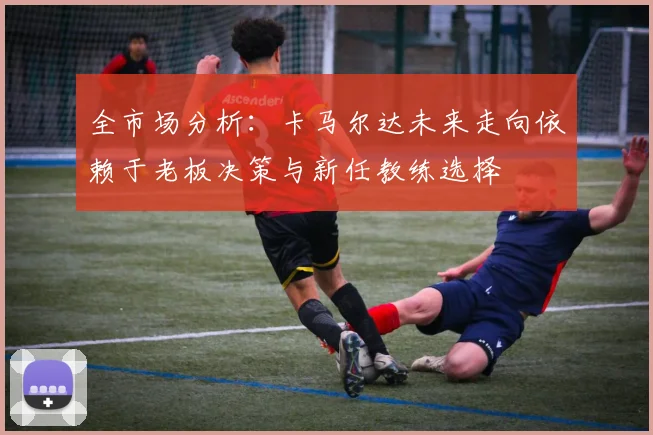 全市场分析：卡马尔达未来走向依赖于老板决策与新任教练选择