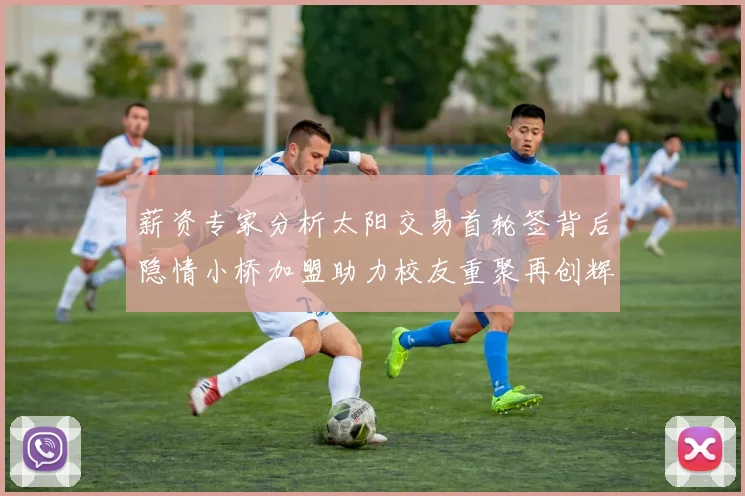 薪资专家分析太阳交易首轮签背后隐情小桥加盟助力校友重聚再创辉煌