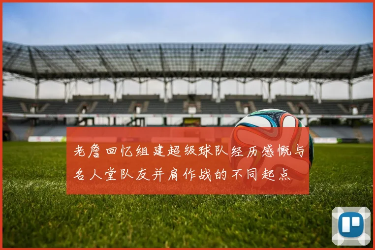 老詹回忆组建超级球队经历感慨与名人堂队友并肩作战的不同起点
