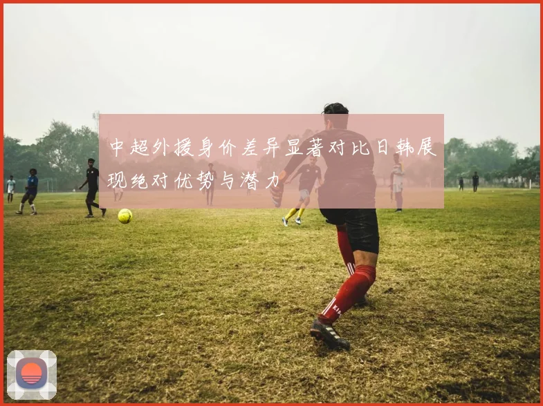中超外援身价差异显著对比日韩展现绝对优势与潜力