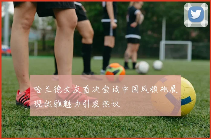 哈兰德女友首次尝试中国风旗袍展现优雅魅力引发热议