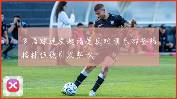 罗马球迷发起请愿反对俱乐部签约格林伍德引发热议