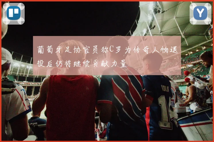 葡萄牙足协官员称C罗为传奇人物退役后仍将继续贡献力量