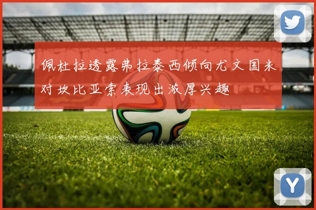 佩杜拉透露弗拉泰西倾向尤文国米对坎比亚索表现出浓厚兴趣