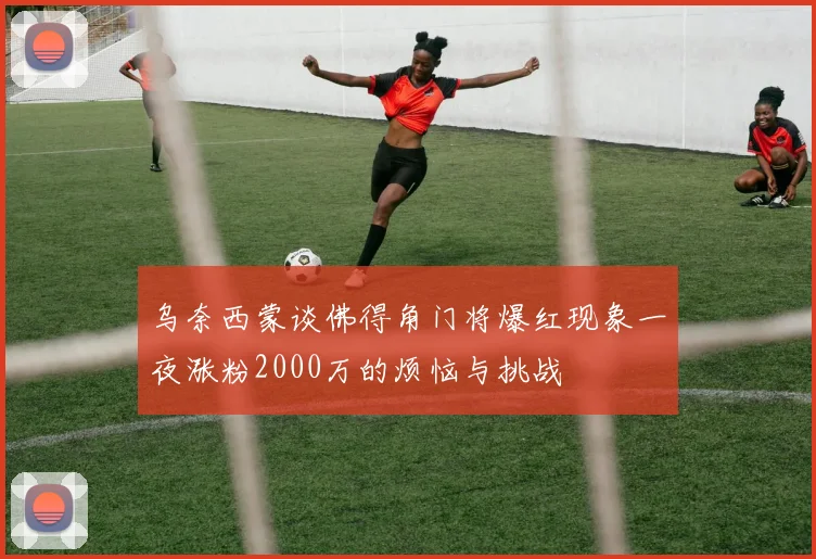 乌奈西蒙谈佛得角门将爆红现象一夜涨粉2000万的烦恼与挑战