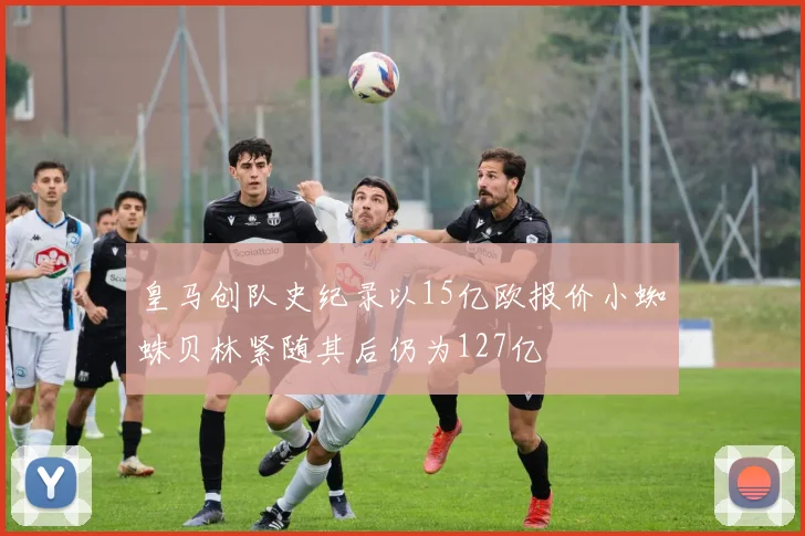 皇马创队史纪录以15亿欧报价小蜘蛛贝林紧随其后仍为127亿