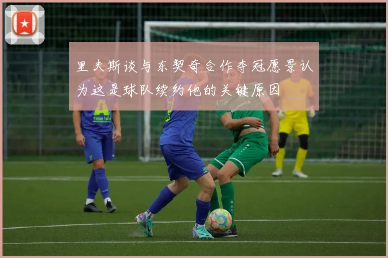 里夫斯谈与东契奇合作夺冠愿景认为这是球队续约他的关键原因