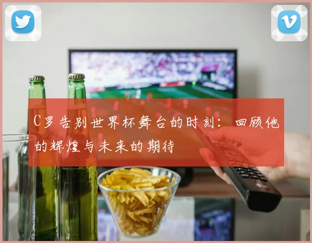 C罗告别世界杯舞台的时刻：回顾他的辉煌与未来的期待