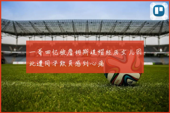 一哥回忆被詹姆斯追帽经历女儿因此遭同学欺负感到心痛
