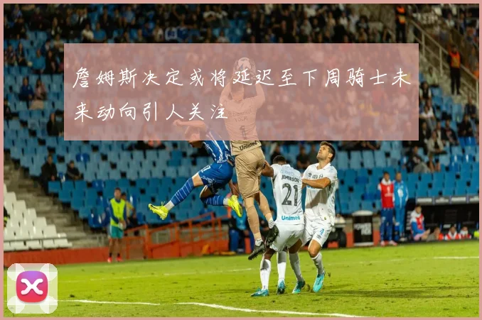 詹姆斯决定或将延迟至下周骑士未来动向引人关注