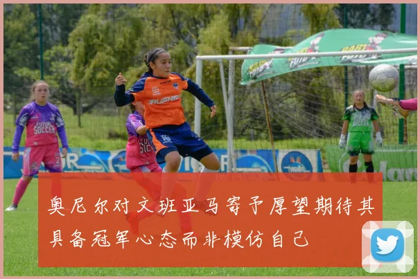 奥尼尔对文班亚马寄予厚望期待其具备冠军心态而非模仿自己