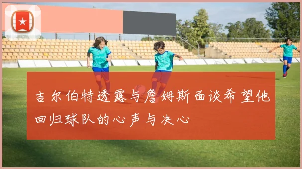 吉尔伯特透露与詹姆斯面谈希望他回归球队的心声与决心