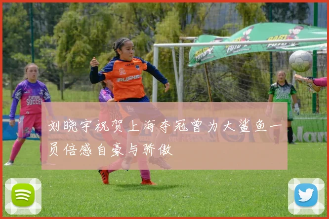 刘晓宇祝贺上海夺冠曾为大鲨鱼一员倍感自豪与骄傲