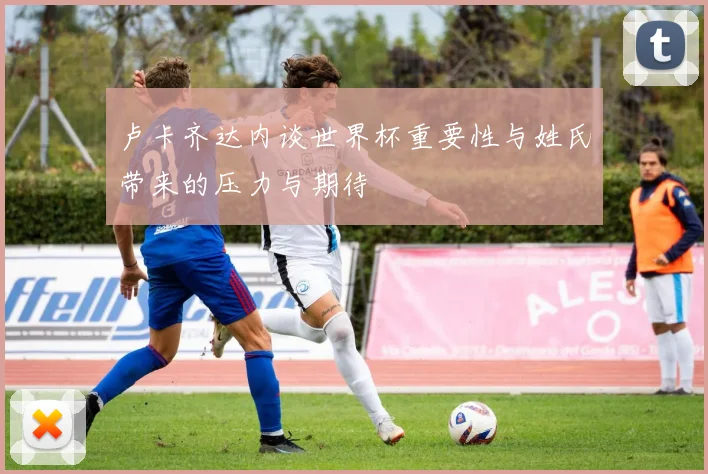 卢卡齐达内谈世界杯重要性与姓氏带来的压力与期待