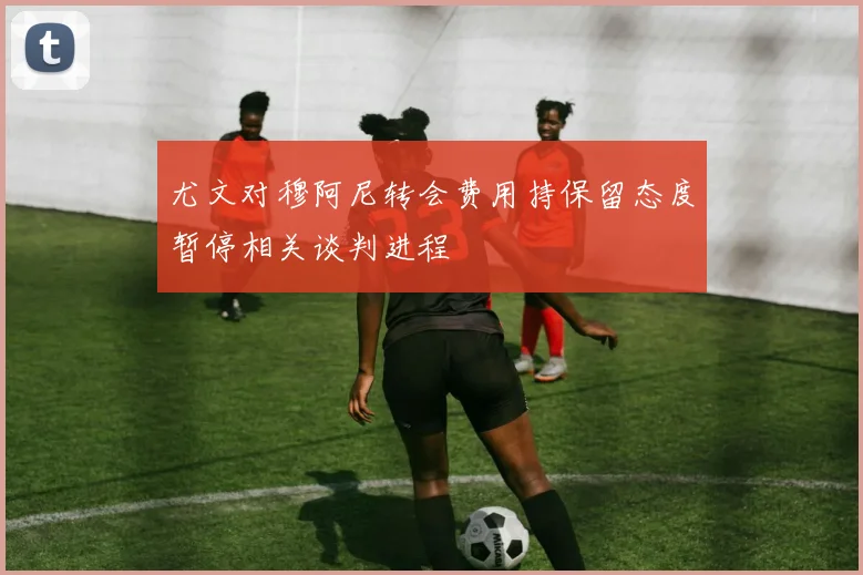 尤文对穆阿尼转会费用持保留态度暂停相关谈判进程