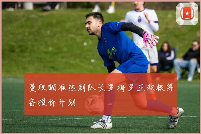 曼联瞄准热刺队长罗梅罗正积极筹备报价计划