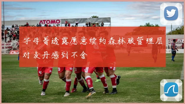 字母哥透露愿意续约森林狼管理层对麦丹感到不舍