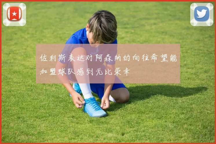 佐利斯表达对阿森纳的向往希望能加盟球队感到无比荣幸