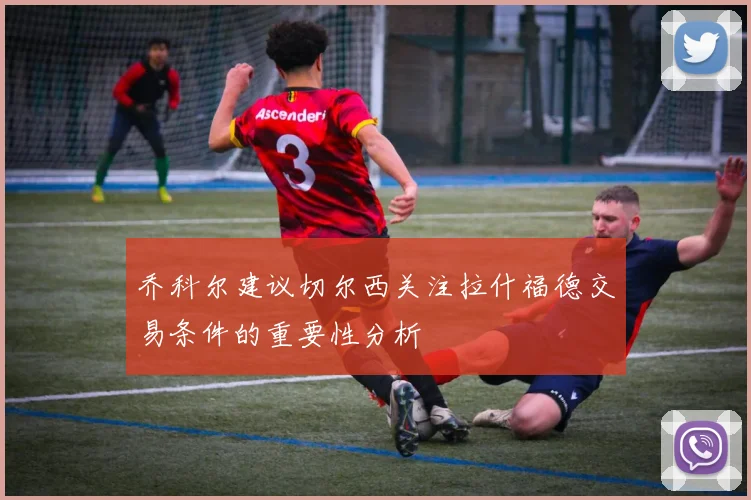 乔科尔建议切尔西关注拉什福德交易条件的重要性分析